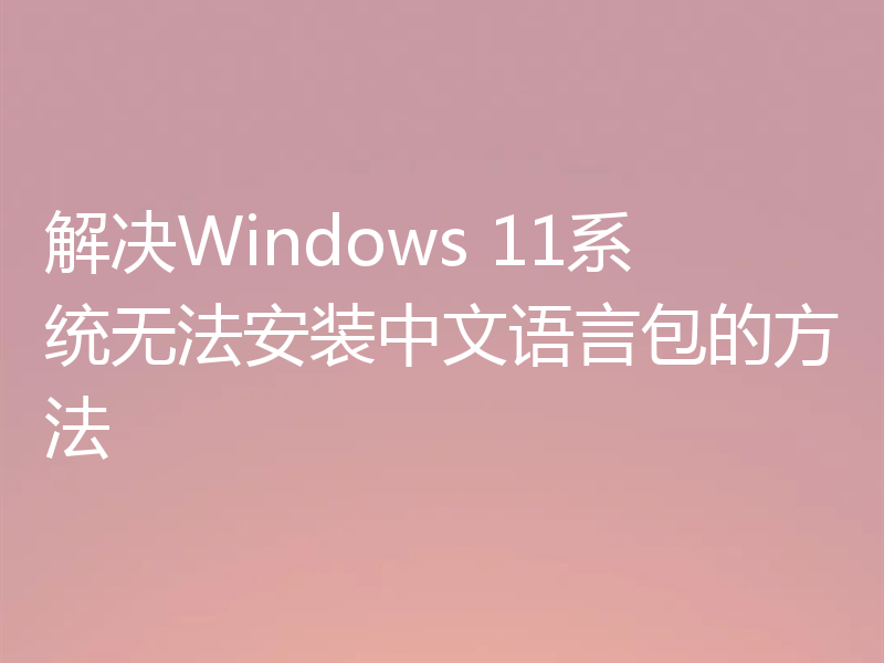 解决Windows 11系统无法安装中文语言包的方法