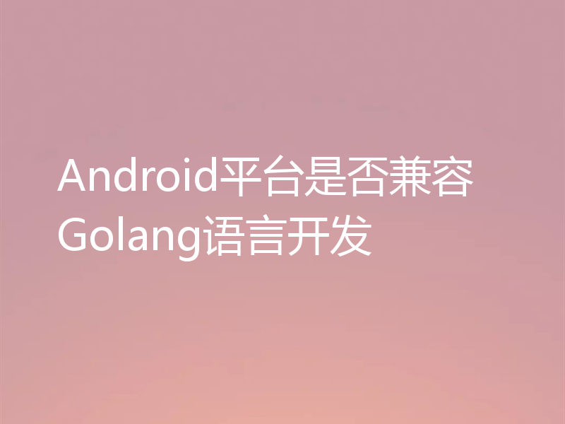 Android平台是否兼容Golang语言开发