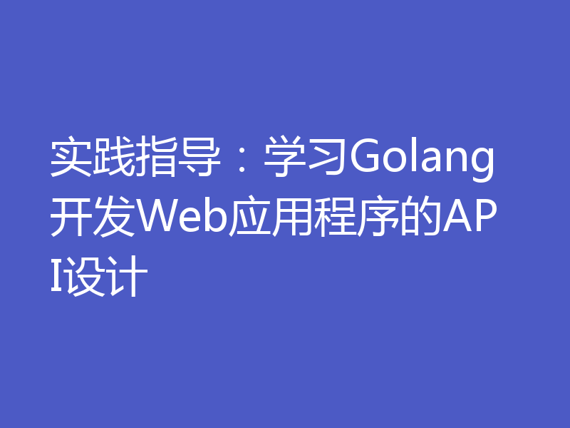 实践指导：学习Golang开发Web应用程序的API设计