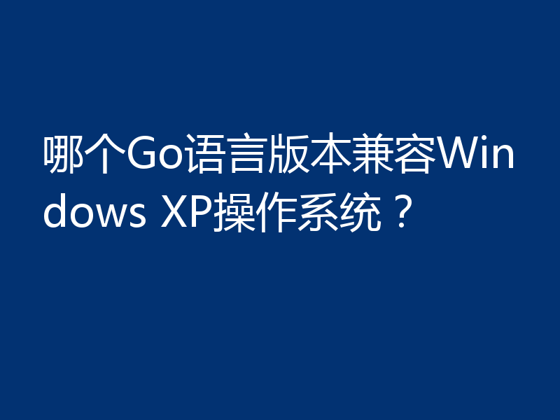 哪个Go语言版本兼容Windows XP操作系统？
