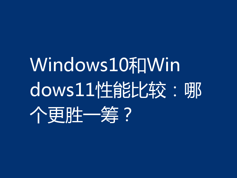 Windows10和Windows11性能比较：哪个更胜一筹？