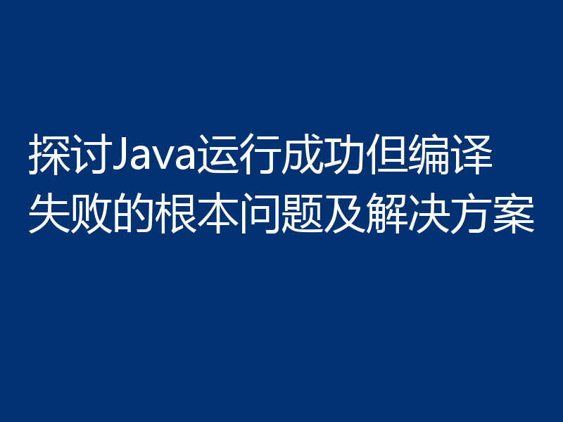 探讨Java运行成功但编译失败的根本问题及解决方案