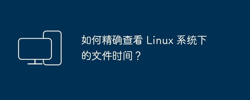 如何准确查看 Linux 系统中文件的时间戳？