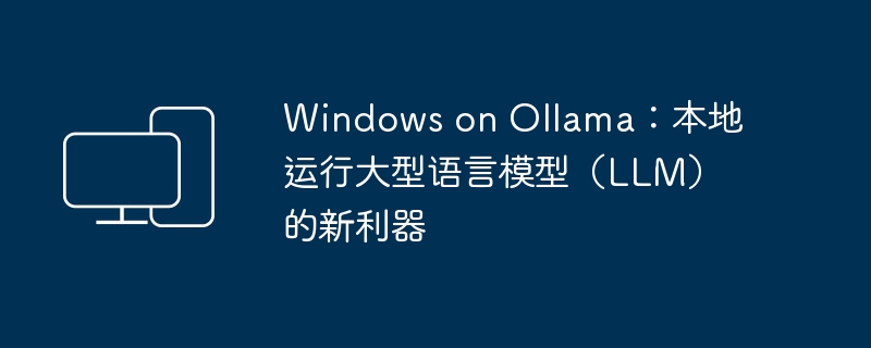 Windows on Ollama：本地运行大型语言模型（LLM）的新利器