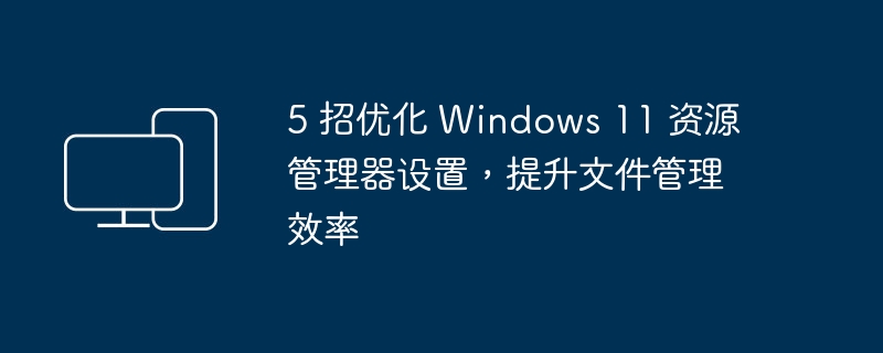 5 招优化 Windows 11 资源管理器设置，提升文件管理效率
