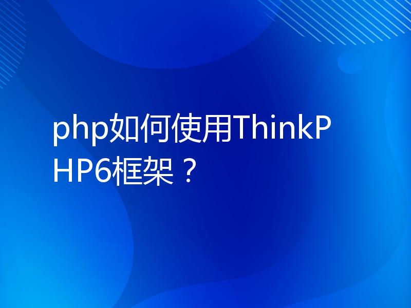 php如何使用ThinkPHP6框架？