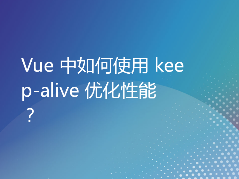 Vue 中如何使用 keep-alive 优化性能？
