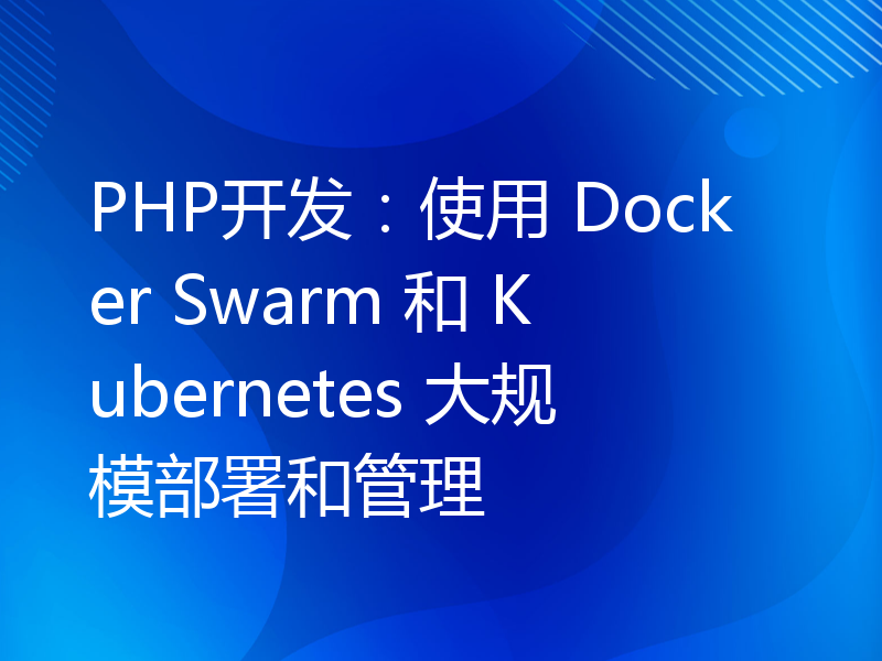 PHP开发：使用 Docker Swarm 和 Kubernetes 大规模部署和管理
