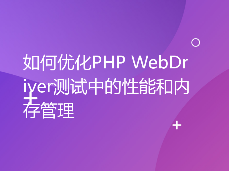 如何优化PHP WebDriver测试中的性能和内存管理