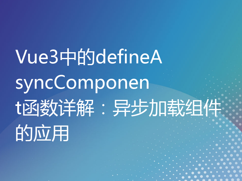 Vue3中的defineAsyncComponent函数详解：异步加载组件的应用