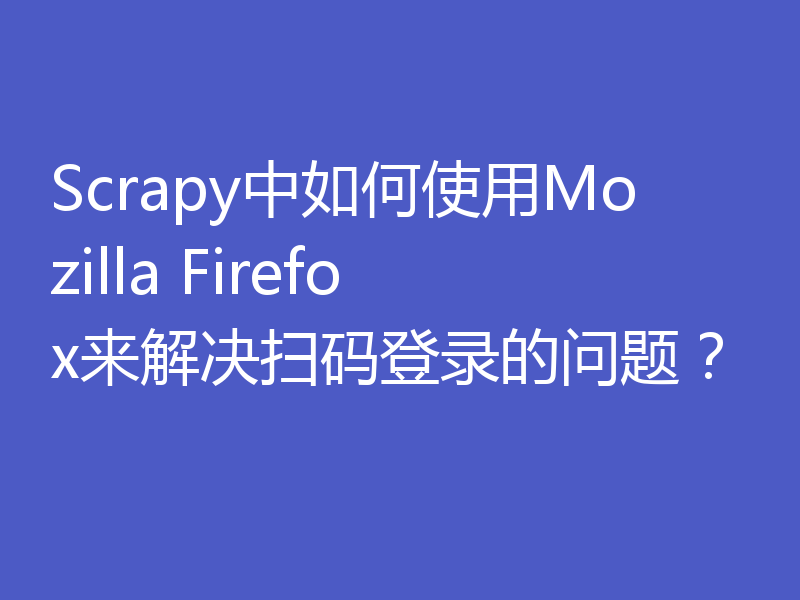 Scrapy中如何使用Mozilla Firefox来解决扫码登录的问题？