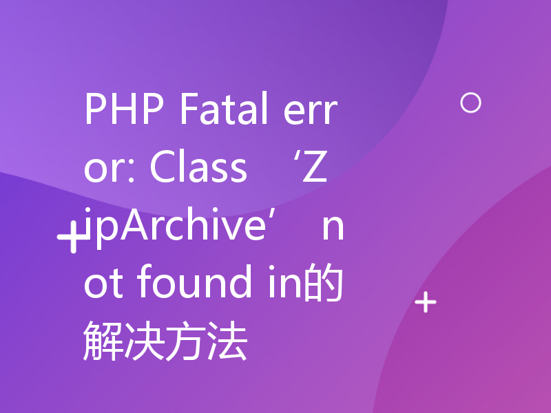 PHP Fatal error: Class ‘ZipArchive’ not found in的解决方法