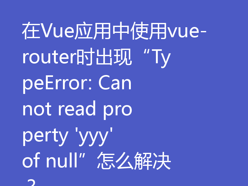 在Vue应用中使用vue-router时出现“TypeError: Cannot read property 'yyy' of null”怎么解决？