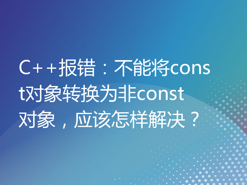 C++报错：不能将const对象转换为非const对象，应该怎样解决？