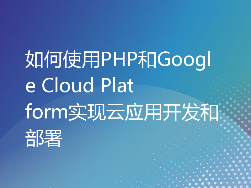 如何使用PHP和Google Cloud Platform实现云应用开发和部署