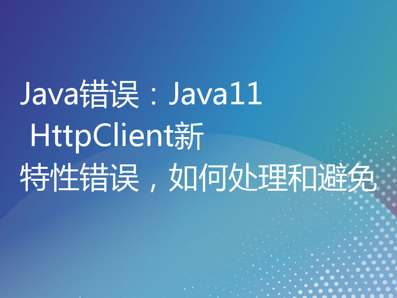Java错误：Java11 HttpClient新特性错误，如何处理和避免