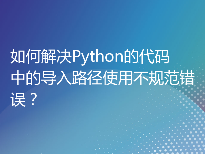 如何解决Python的代码中的导入路径使用不规范错误？