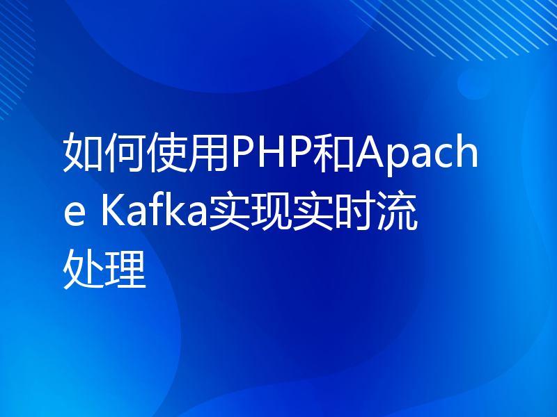 如何使用PHP和Apache Kafka实现实时流处理
