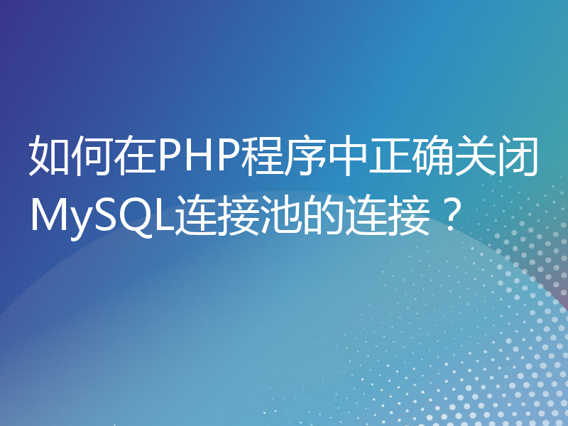 如何在PHP程序中正确关闭MySQL连接池的连接？