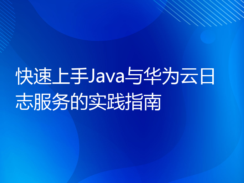 快速上手Java与华为云日志服务的实践指南