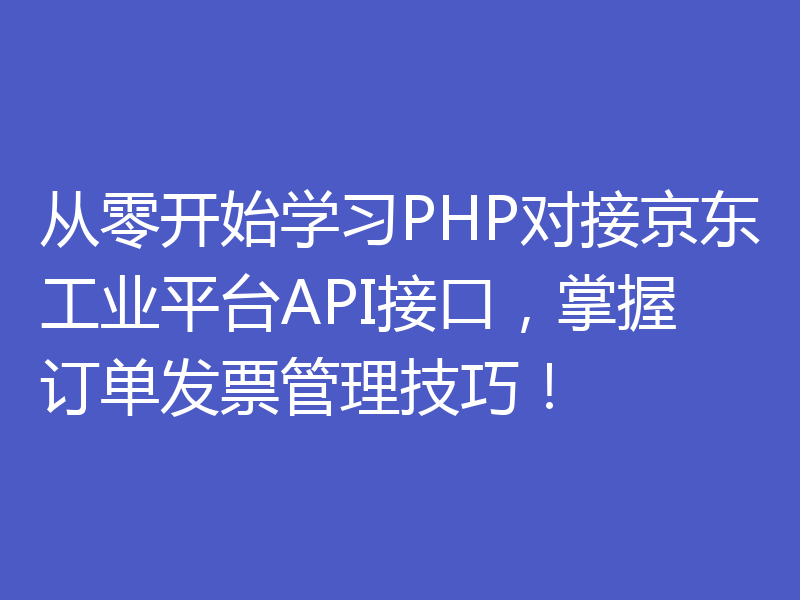 从零开始学习PHP对接京东工业平台API接口，掌握订单发票管理技巧！