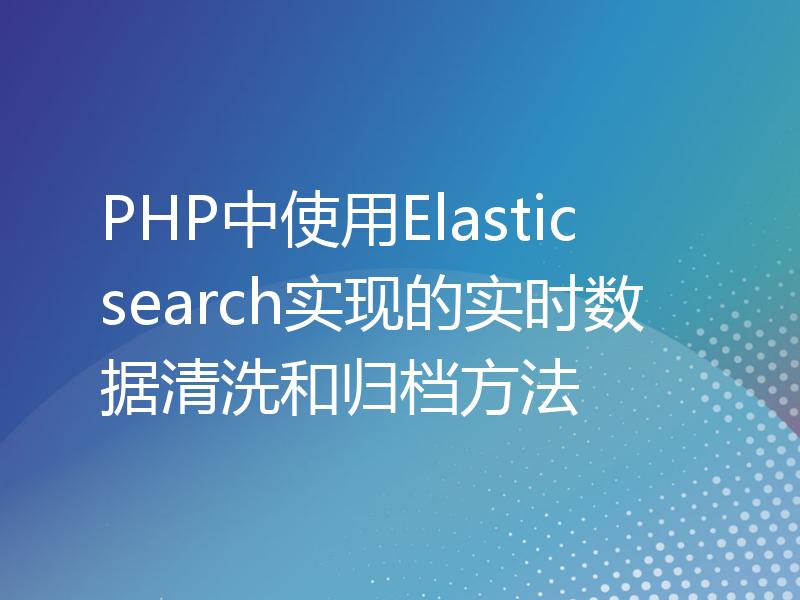 PHP中使用Elasticsearch实现的实时数据清洗和归档方法