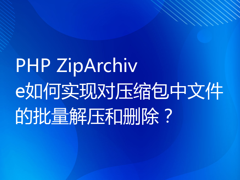PHP ZipArchive如何实现对压缩包中文件的批量解压和删除？