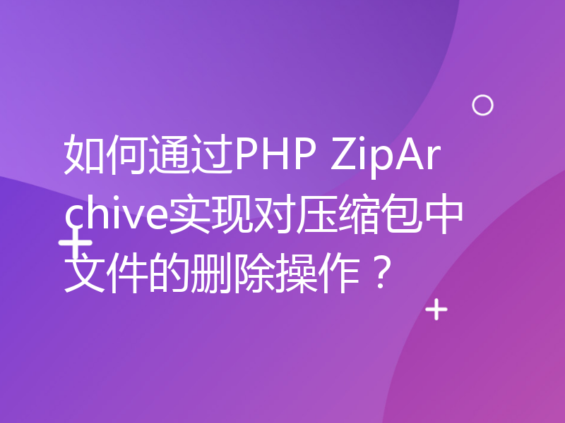 如何通过PHP ZipArchive实现对压缩包中文件的删除操作？