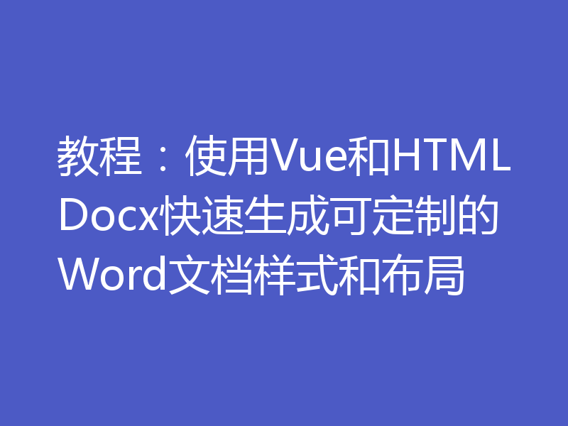 教程：使用Vue和HTMLDocx快速生成可定制的Word文档样式和布局