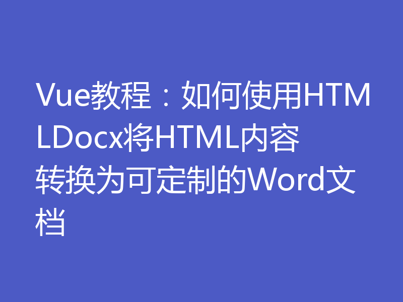 Vue教程：如何使用HTMLDocx将HTML内容转换为可定制的Word文档