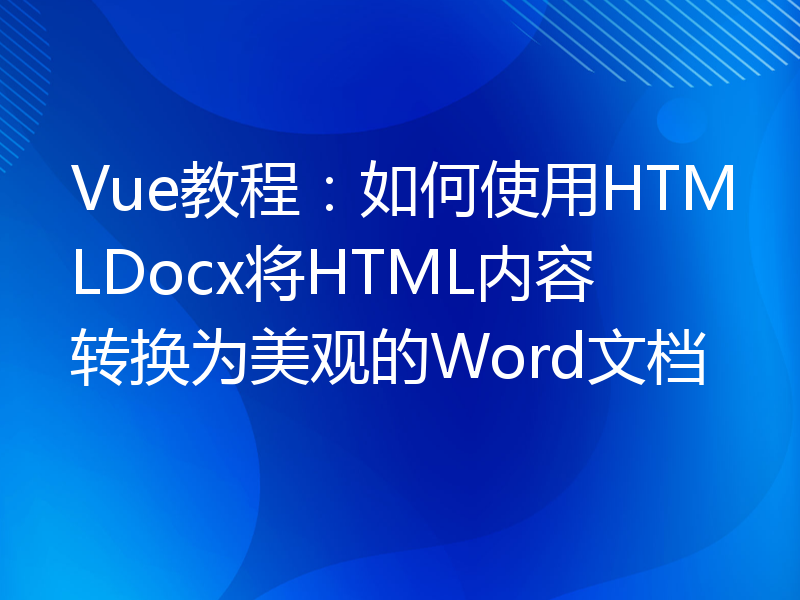 Vue教程：如何使用HTMLDocx将HTML内容转换为美观的Word文档