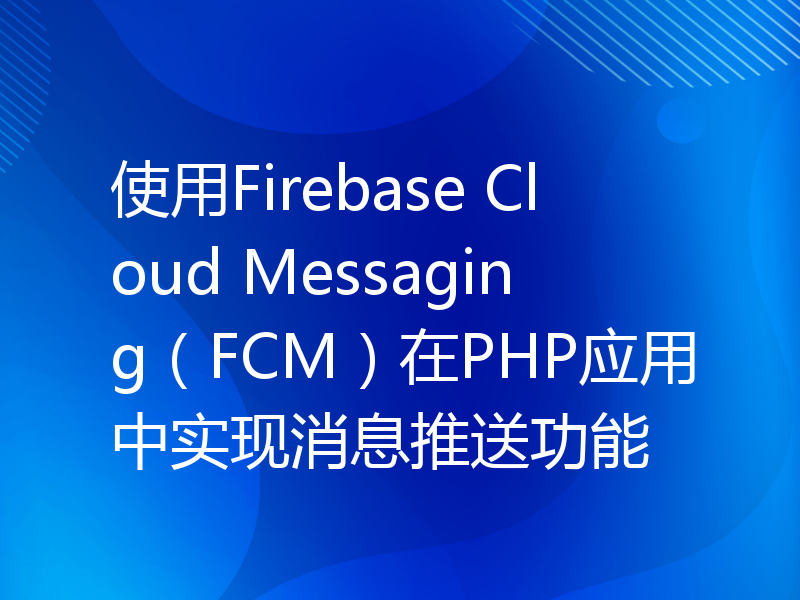 使用Firebase Cloud Messaging（FCM）在PHP应用中实现消息推送功能