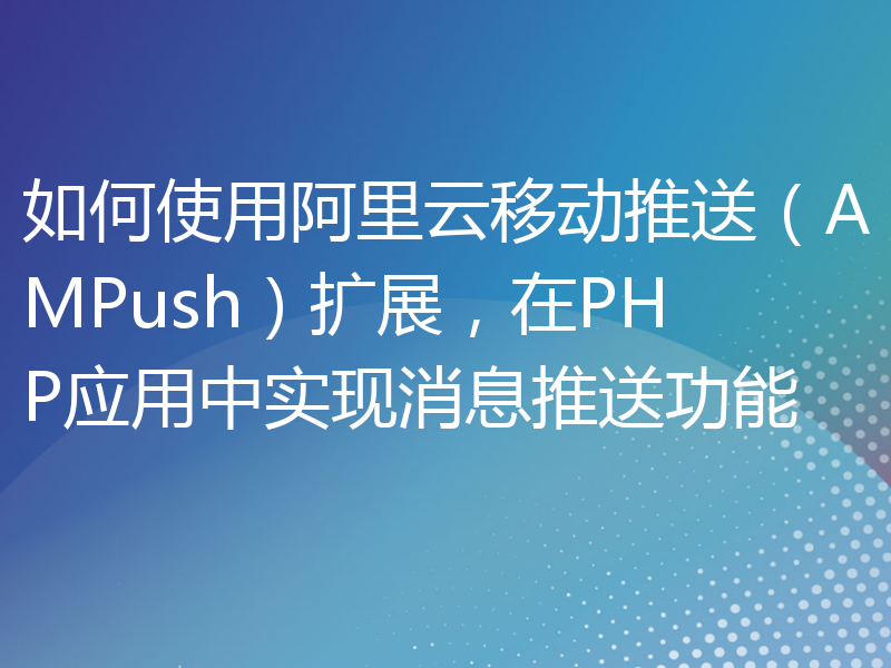 如何使用阿里云移动推送（AMPush）扩展，在PHP应用中实现消息推送功能