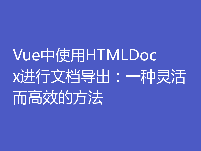 Vue中使用HTMLDocx进行文档导出：一种灵活而高效的方法