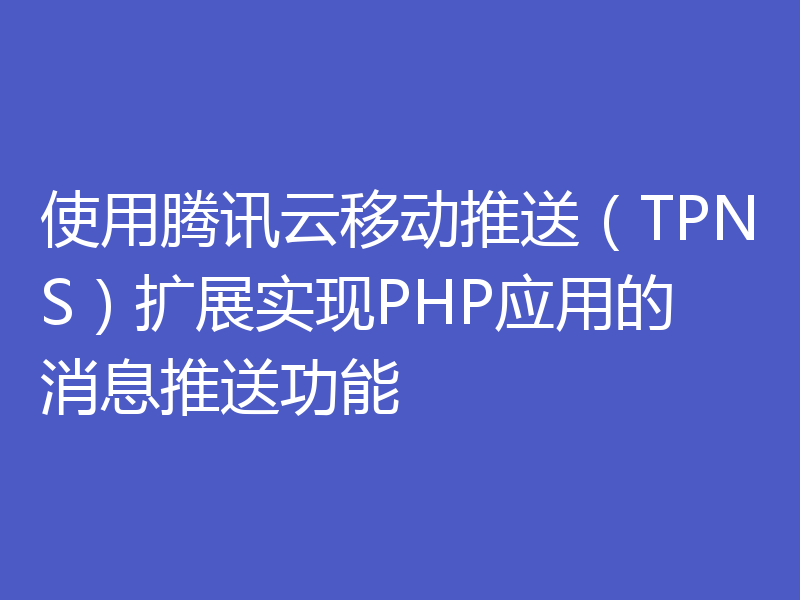 使用腾讯云移动推送（TPNS）扩展实现PHP应用的消息推送功能