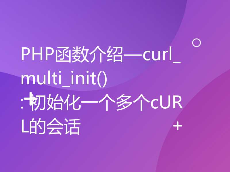 PHP函数介绍—curl_multi_init(): 初始化一个多个cURL的会话