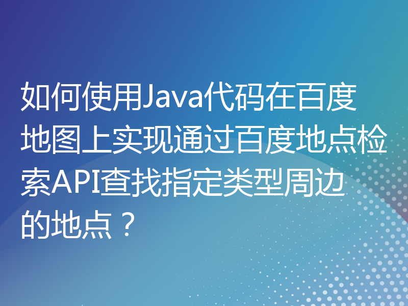 如何使用Java代码在百度地图上实现通过百度地点检索API查找指定类型周边的地点？