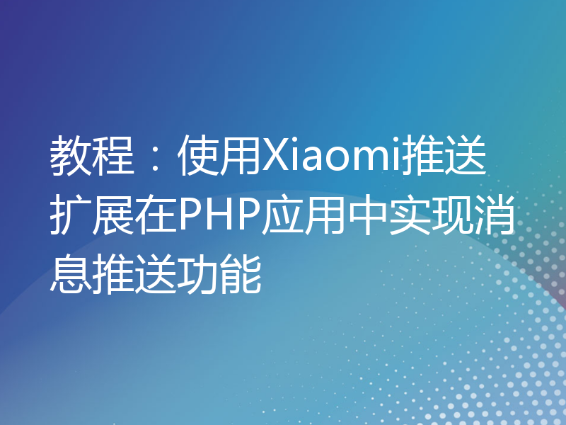教程：使用Xiaomi推送扩展在PHP应用中实现消息推送功能