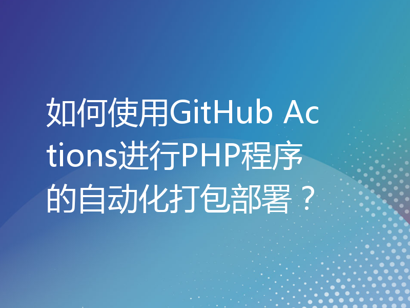 如何使用GitHub Actions进行PHP程序的自动化打包部署？