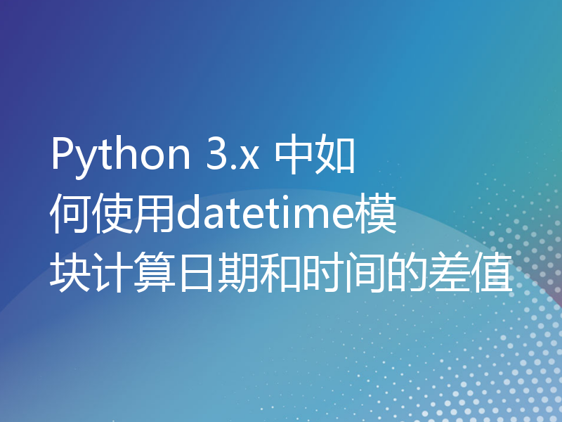 Python 3.x 中如何使用datetime模块计算日期和时间的差值
