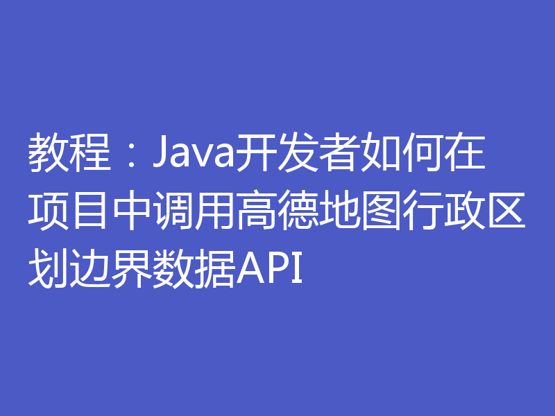 教程：Java开发者如何在项目中调用高德地图行政区划边界数据API