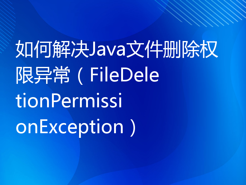 如何解决Java文件删除权限异常（FileDeletionPermissionException）