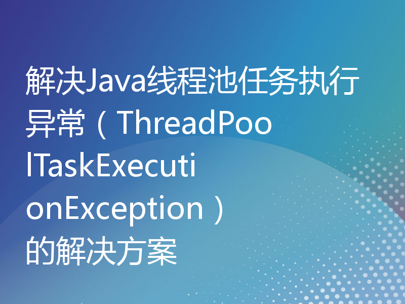 解决Java线程池任务执行异常（ThreadPoolTaskExecutionException）的解决方案