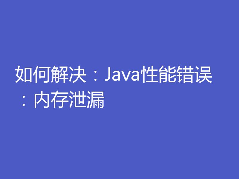 如何解决：Java性能错误：内存泄漏
