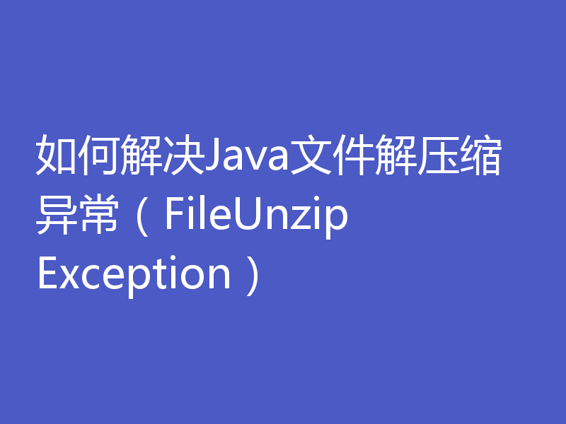如何解决Java文件解压缩异常（FileUnzipException）