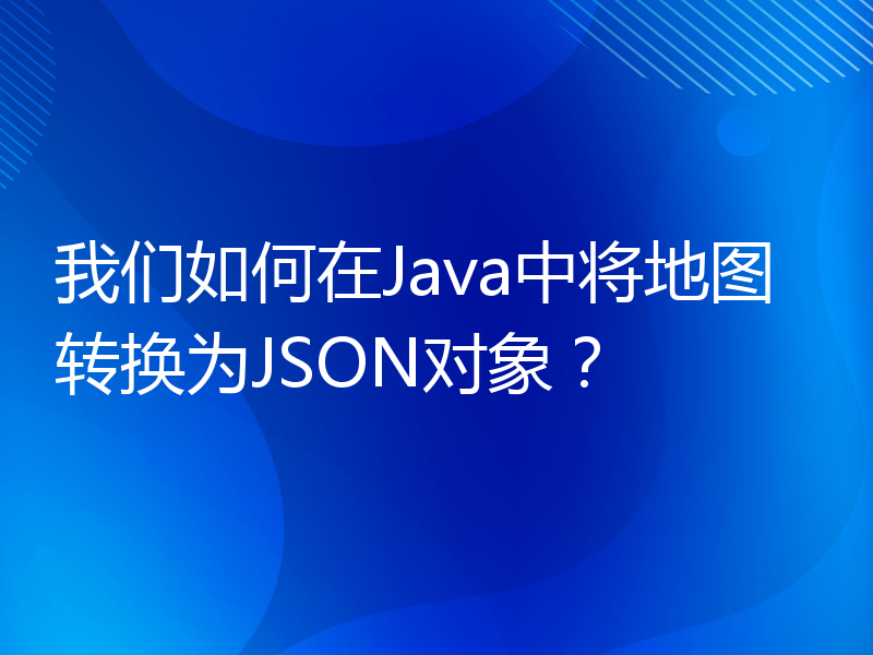 我们如何在Java中将地图转换为JSON对象？