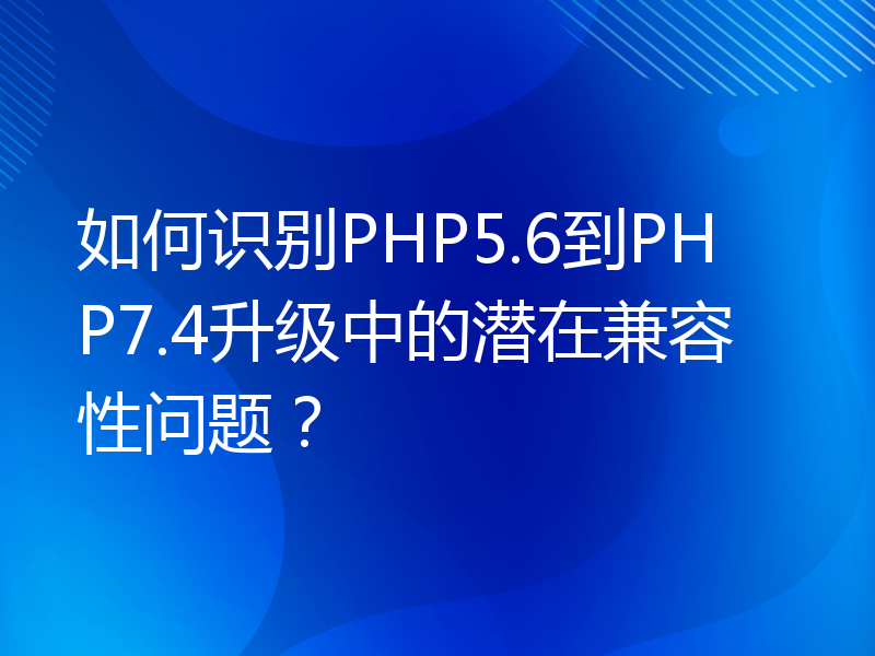 如何识别PHP5.6到PHP7.4升级中的潜在兼容性问题？