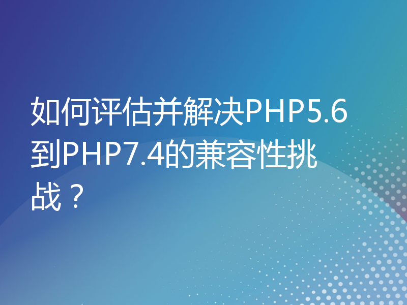 如何评估并解决PHP5.6到PHP7.4的兼容性挑战？