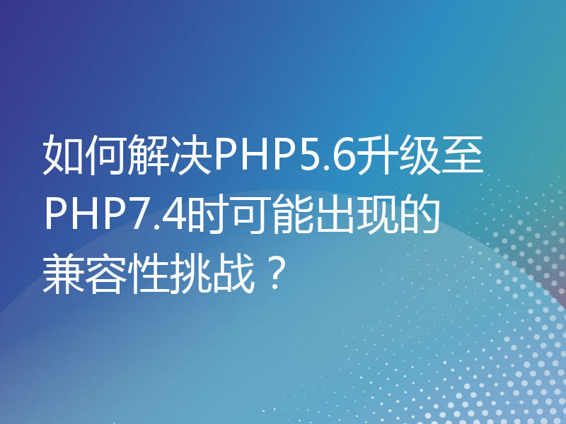 如何解决PHP5.6升级至PHP7.4时可能出现的兼容性挑战？