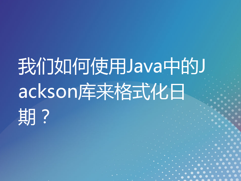 我们如何使用Java中的Jackson库来格式化日期？